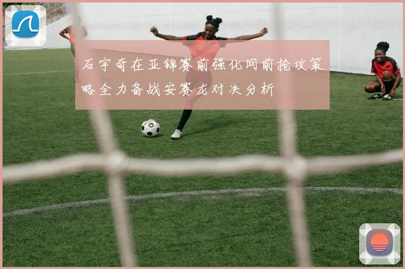石宇奇在亚锦赛前强化网前抢攻策略全力备战安赛龙对决分析