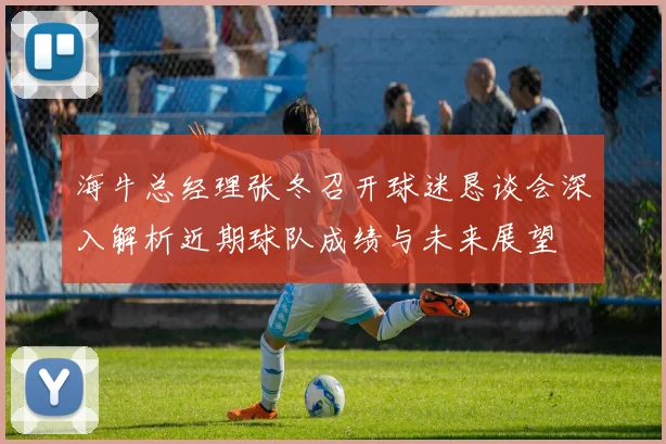 海牛总经理张冬召开球迷恳谈会深入解析近期球队成绩与未来展望