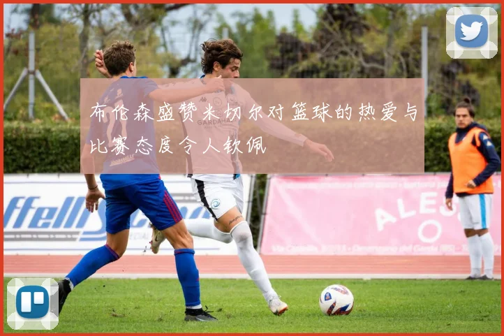 布伦森盛赞米切尔对篮球的热爱与比赛态度令人钦佩