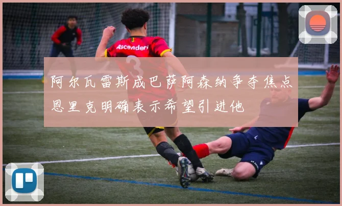 阿尔瓦雷斯成巴萨阿森纳争夺焦点恩里克明确表示希望引进他