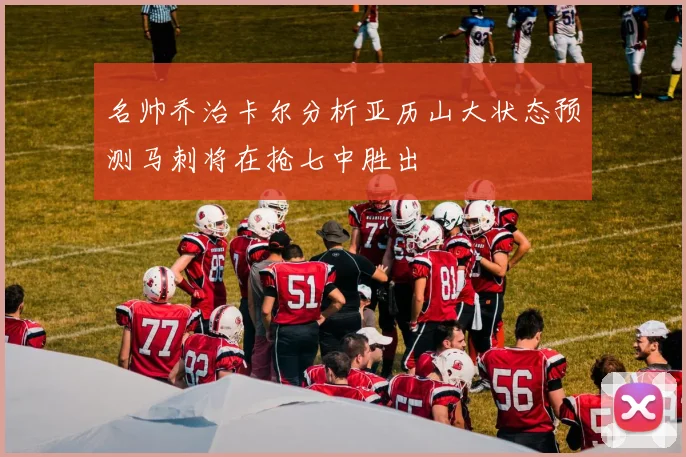 名帅乔治卡尔分析亚历山大状态预测马刺将在抢七中胜出