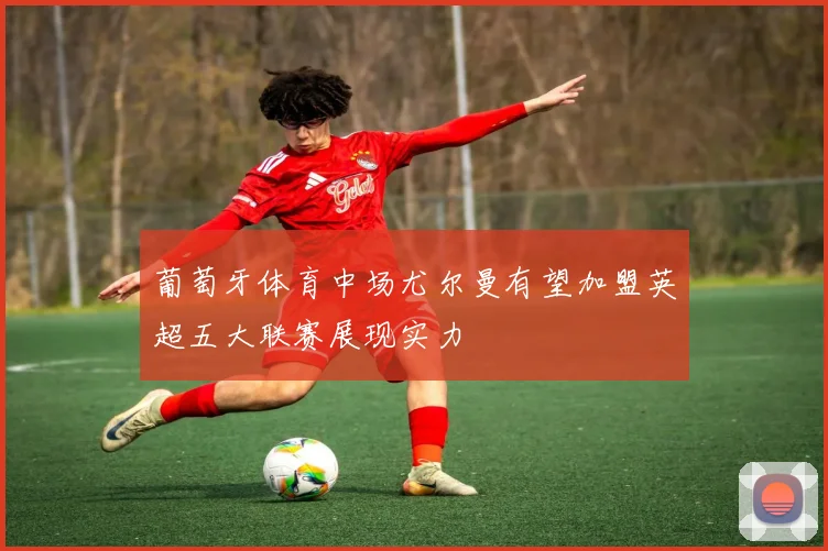 葡萄牙体育中场尤尔曼有望加盟英超五大联赛展现实力