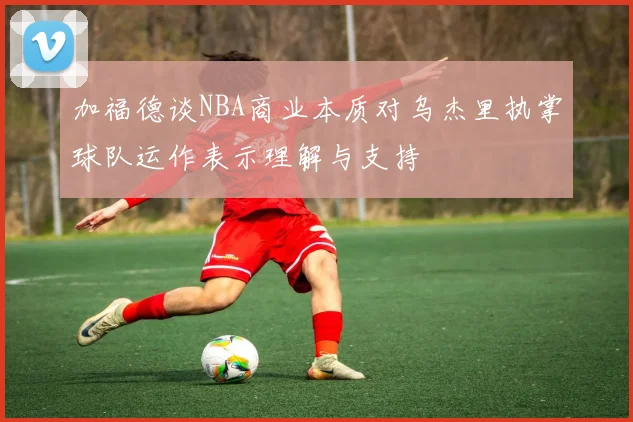 加福德谈NBA商业本质对乌杰里执掌球队运作表示理解与支持