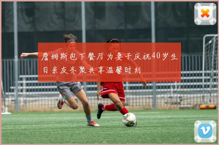 詹姆斯包下餐厅为妻子庆祝40岁生日亲友齐聚共享温馨时刻