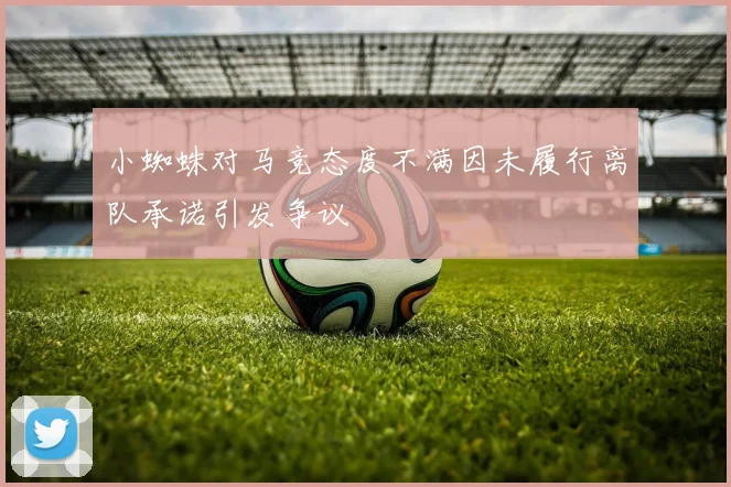 小蜘蛛对马竞态度不满因未履行离队承诺引发争议