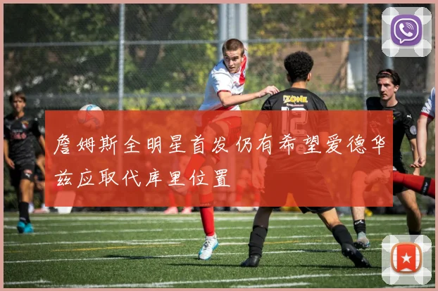 詹姆斯全明星首发仍有希望爱德华兹应取代库里位置