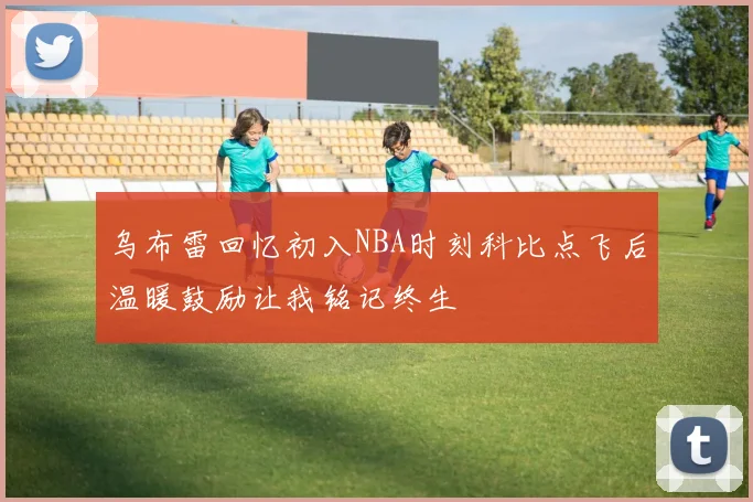 乌布雷回忆初入NBA时刻科比点飞后温暖鼓励让我铭记终生