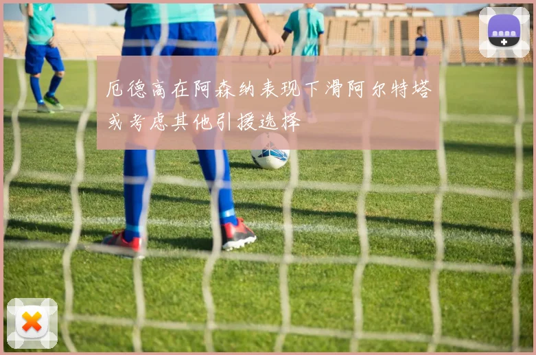 厄德高在阿森纳表现下滑阿尔特塔或考虑其他引援选择