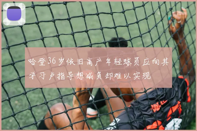 哈登36岁依旧高产年轻球员应向其学习卢指导想减负却难以实现