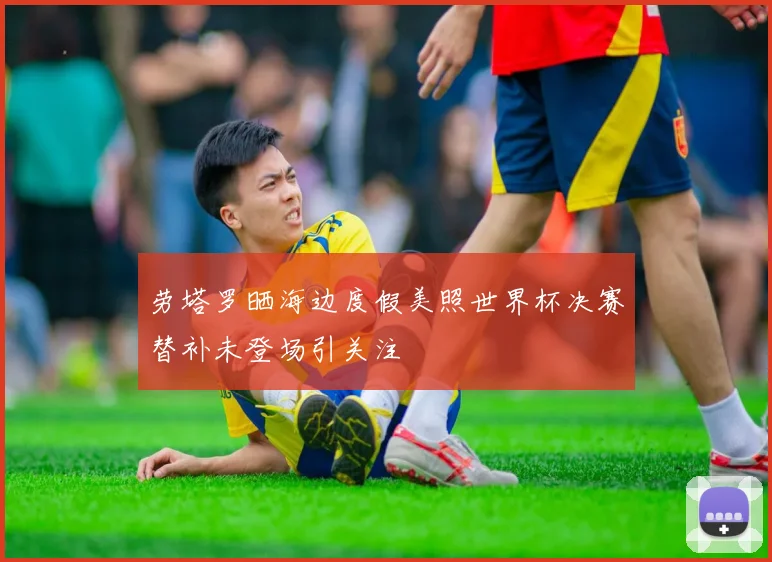 劳塔罗晒海边度假美照世界杯决赛替补未登场引关注