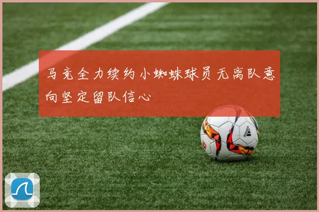 马竞全力续约小蜘蛛球员无离队意向坚定留队信心
