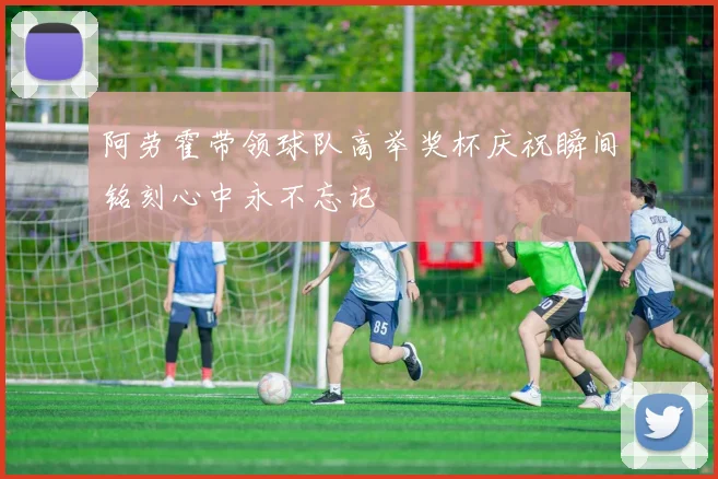 阿劳霍带领球队高举奖杯庆祝瞬间铭刻心中永不忘记