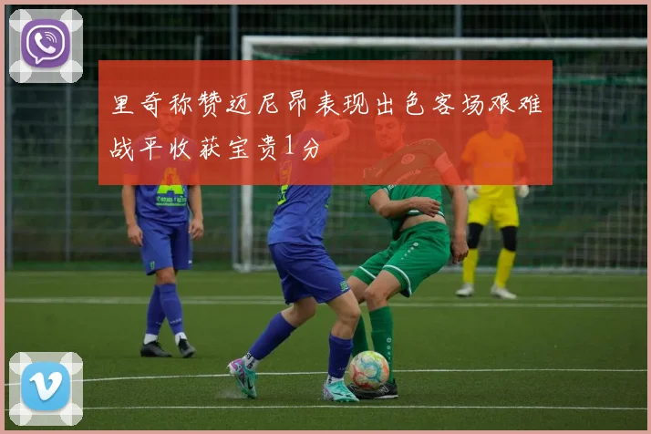 里奇称赞迈尼昂表现出色客场艰难战平收获宝贵1分