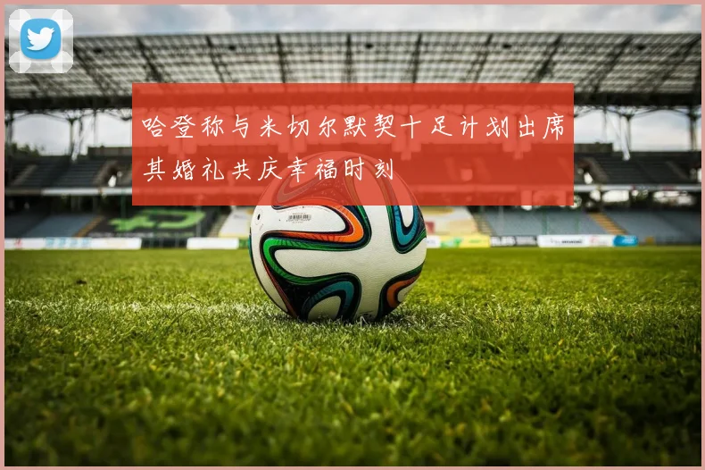 哈登称与米切尔默契十足计划出席其婚礼共庆幸福时刻