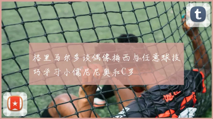 格里马尔多谈偶像梅西与任意球技巧学习小儒尼尼奥和C罗