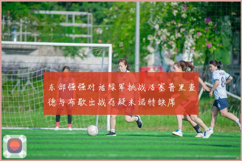 东部强强对话绿军挑战活塞普里查德与布歇出战存疑米诺特缺席