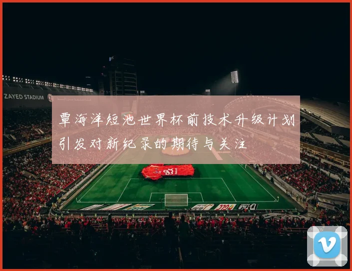 覃海洋短池世界杯前技术升级计划引发对新纪录的期待与关注