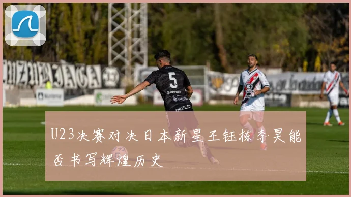 U23决赛对决日本新星王钰栋李昊能否书写辉煌历史