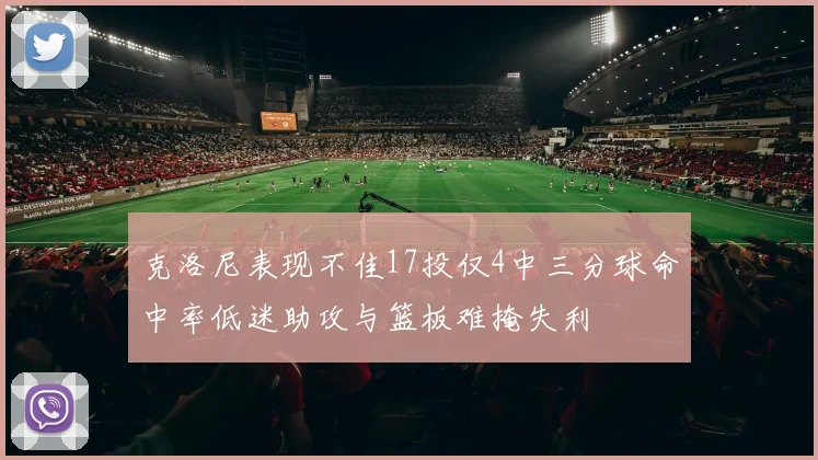 克洛尼表现不佳17投仅4中三分球命中率低迷助攻与篮板难掩失利