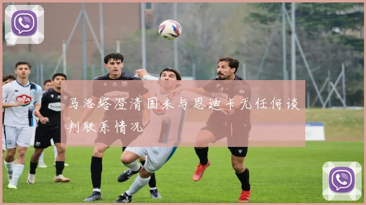 马洛塔澄清国米与恩迪卡无任何谈判联系情况