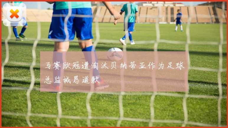 马赛欧冠遭淘汰贝纳蒂亚作为足球总监诚恳道歉
