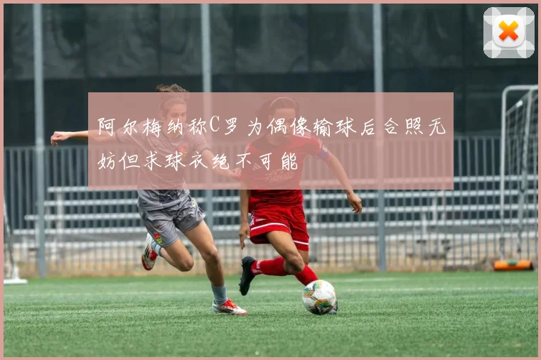 阿尔梅纳称C罗为偶像输球后合照无妨但求球衣绝不可能