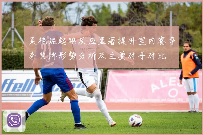 吴艳妮起跑反应显著提升室内赛争夺奖牌形势分析及主要对手对比