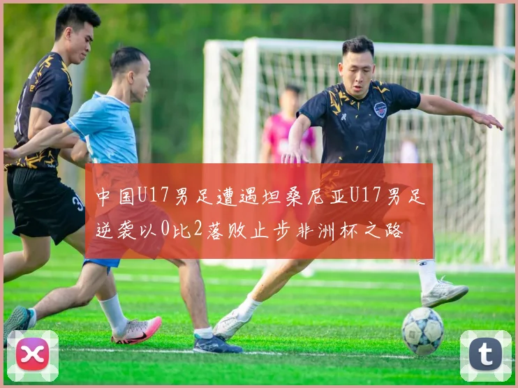 中国U17男足遭遇坦桑尼亚U17男足逆袭以0比2落败止步非洲杯之路