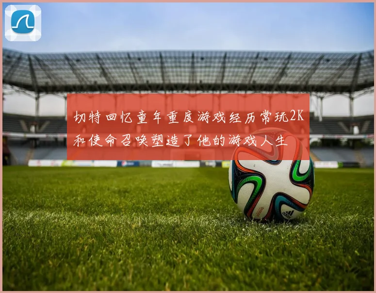 切特回忆童年重度游戏经历常玩2K和使命召唤塑造了他的游戏人生
