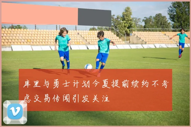 库里与勇士计划今夏提前续约不考虑交易传闻引发关注
