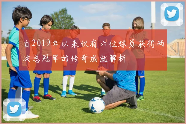 自2019年以来仅有六位球员获得两次总冠军的传奇成就解析