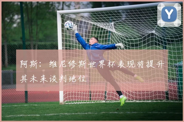 阿斯：维尼修斯世界杯表现将提升其未来谈判地位