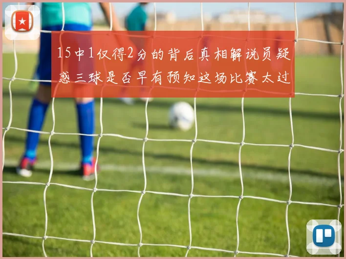 15中1仅得2分的背后真相解说员疑惑三球是否早有预知这场比赛太过抽象