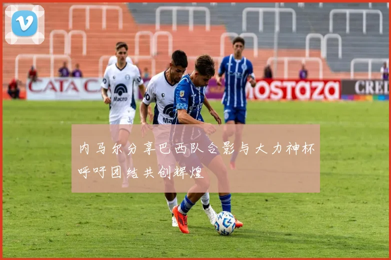内马尔分享巴西队合影与大力神杯呼吁团结共创辉煌