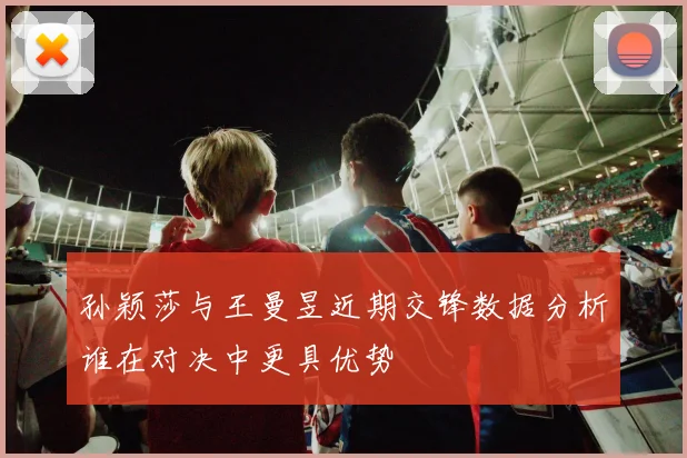 孙颖莎与王曼昱近期交锋数据分析谁在对决中更具优势