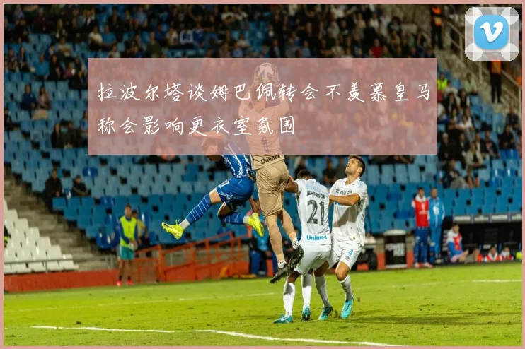 拉波尔塔谈姆巴佩转会不羡慕皇马称会影响更衣室氛围