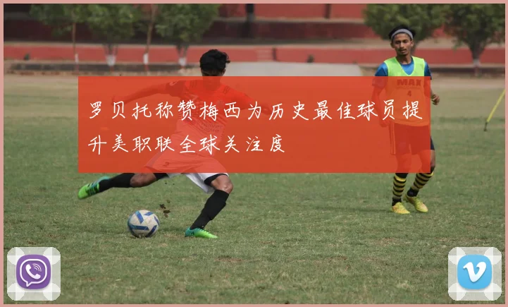 罗贝托称赞梅西为历史最佳球员提升美职联全球关注度
