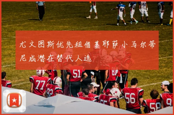 尤文图斯优先租借基耶萨小马尔蒂尼成潜在替代人选