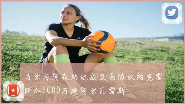 马竞与阿森纳达成交易协议约克雷斯加5000万换阿尔瓦雷斯